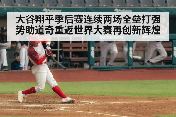 大谷翔平季后赛连续两场全垒打强势助道奇重返世界大赛再创新辉煌