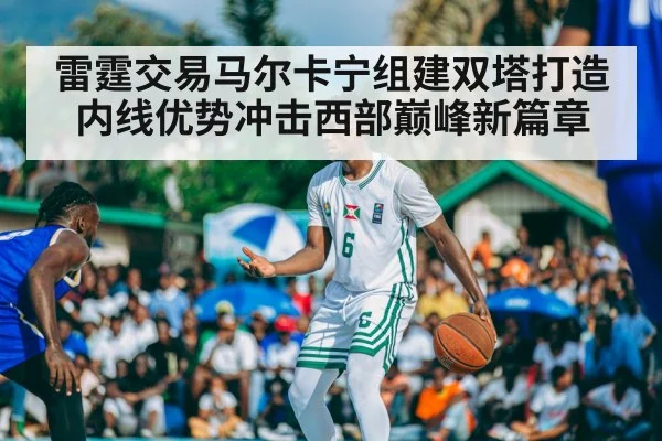 雷霆交易马尔卡宁组建双塔打造内线优势冲击西部巅峰新篇章